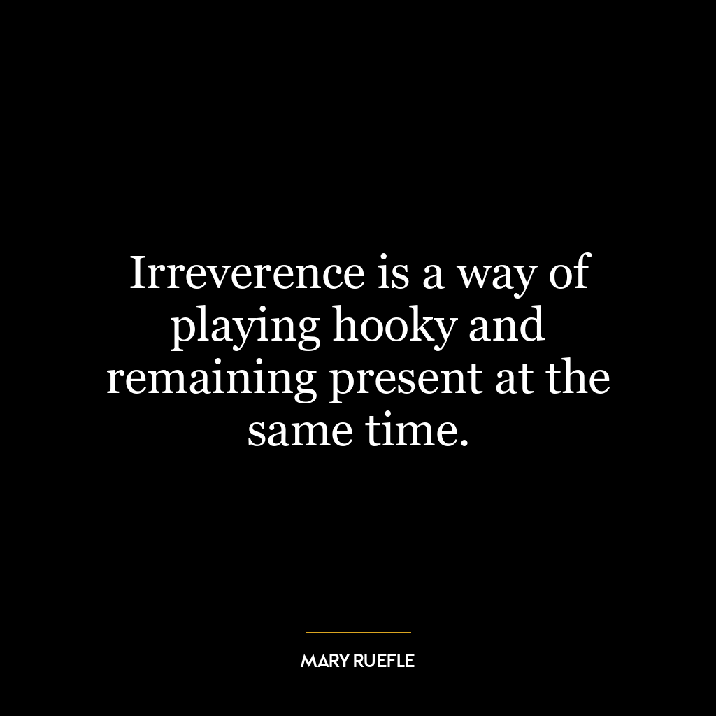 Irreverence is a way of playing hooky and remaining present at the same time.