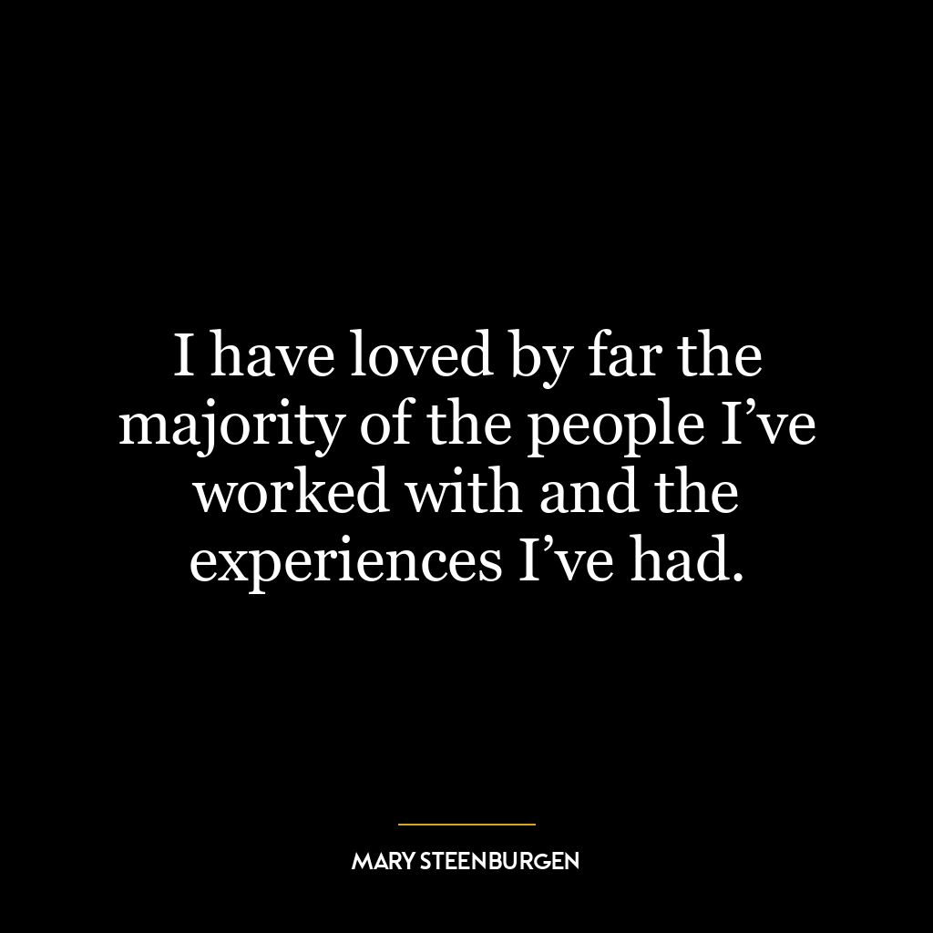 I have loved by far the majority of the people I’ve worked with and the experiences I’ve had.