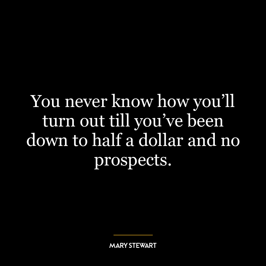 You never know how you’ll turn out till you’ve been down to half a dollar and no prospects.