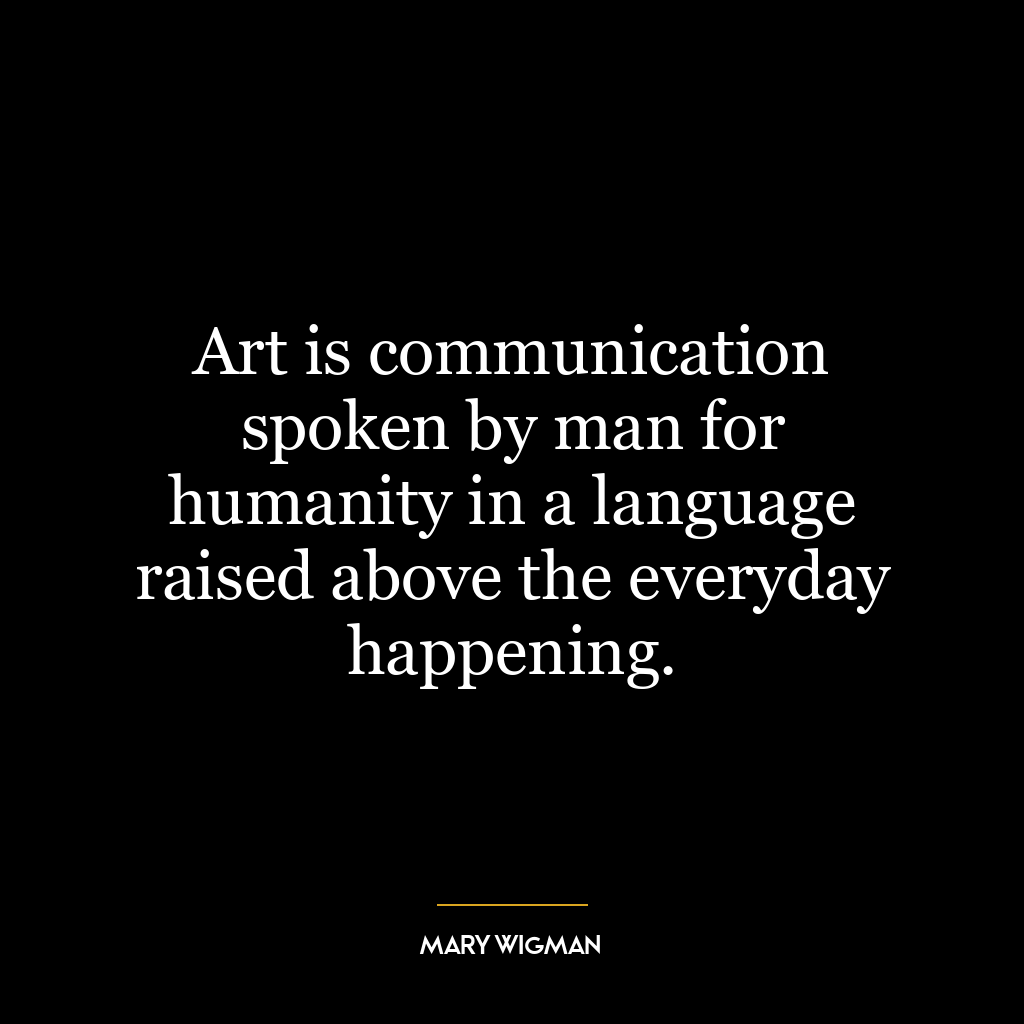 Art is communication spoken by man for humanity in a language raised above the everyday happening.