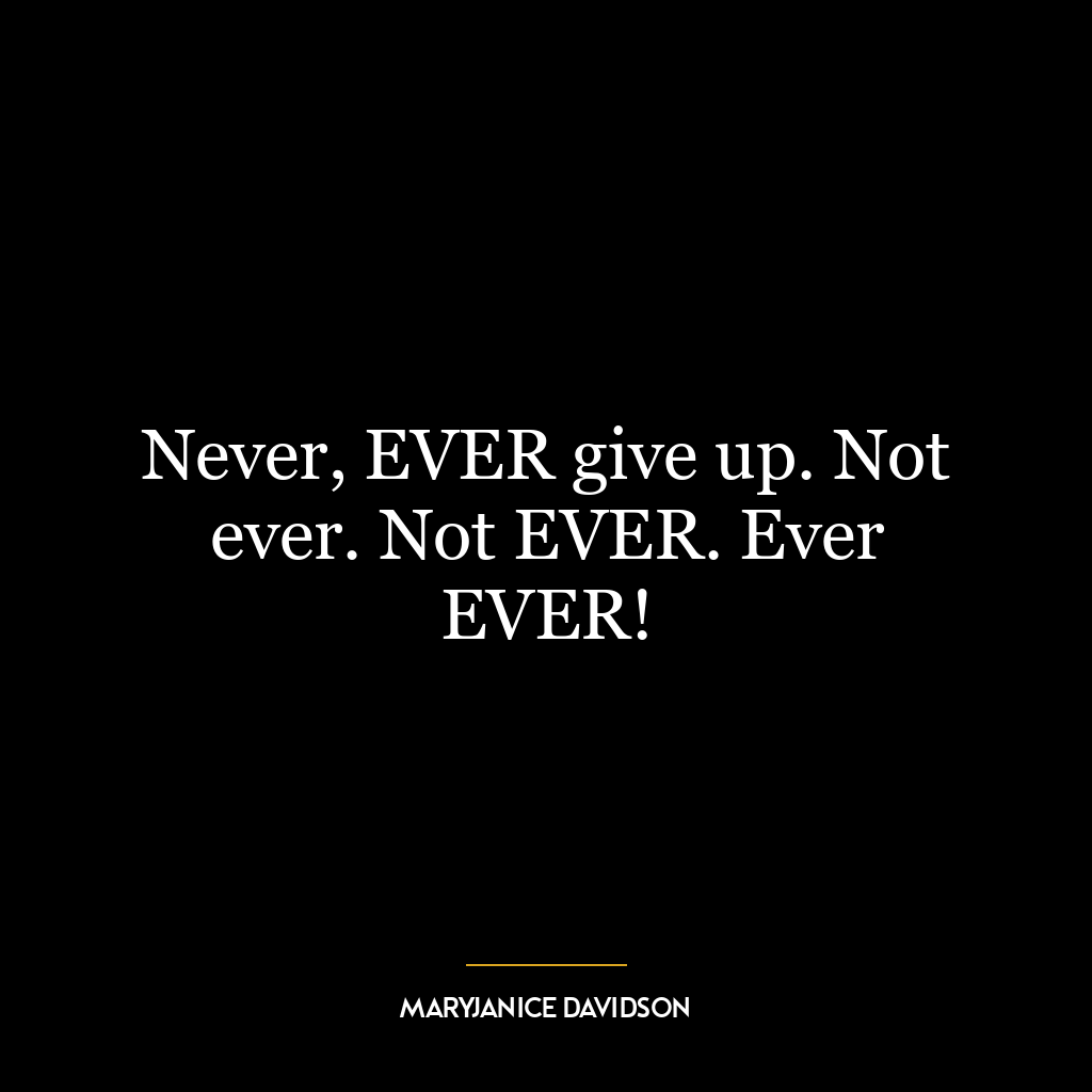 Never, EVER give up. Not ever. Not EVER. Ever EVER!