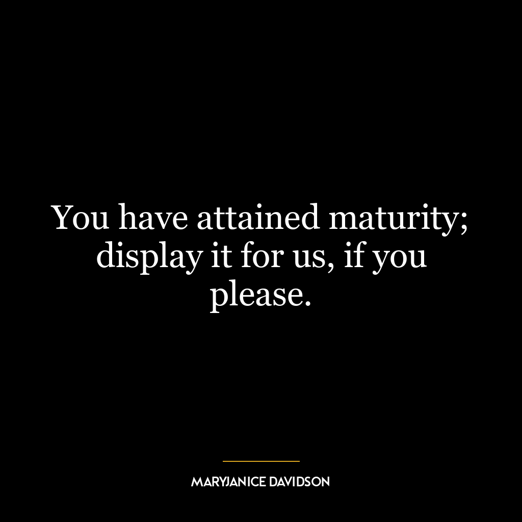 You have attained maturity; display it for us, if you please.