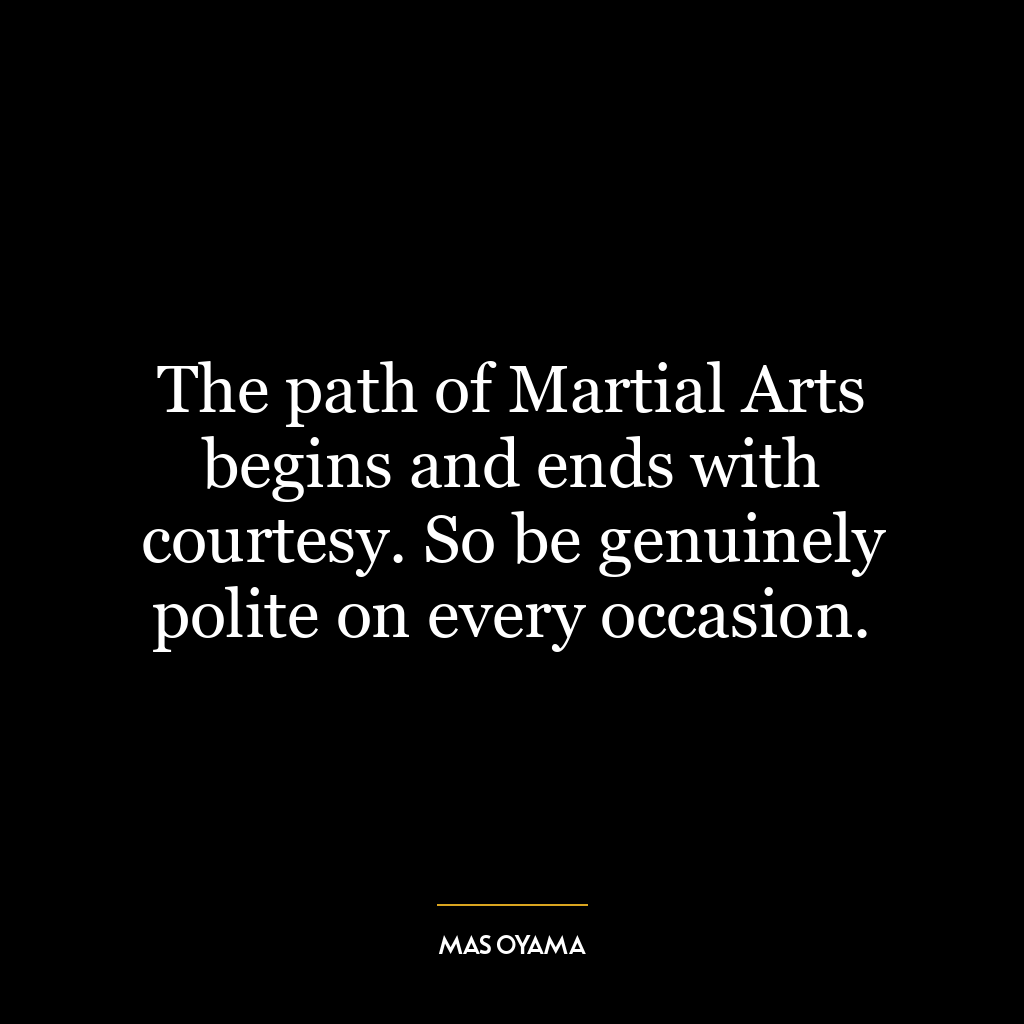 The path of Martial Arts begins and ends with courtesy. So be genuinely polite on every occasion.