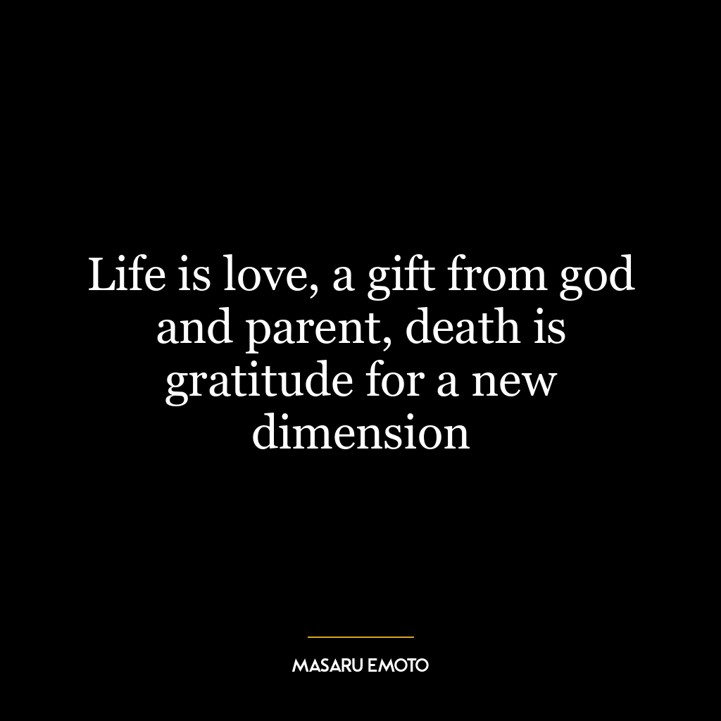 Life is love, a gift from god and parent, death is gratitude for a new dimension