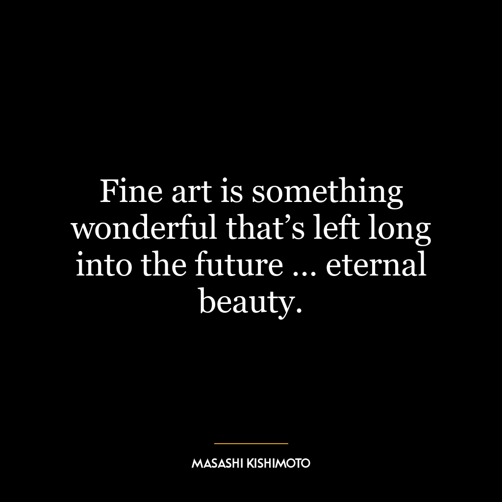 Fine art is something wonderful that’s left long into the future … eternal beauty.