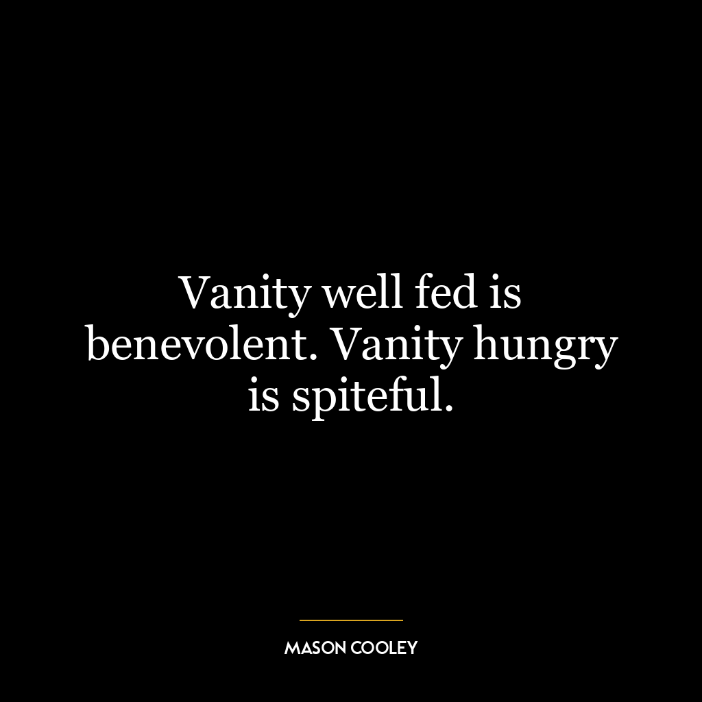 Vanity well fed is benevolent. Vanity hungry is spiteful.