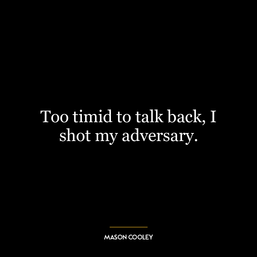 Too timid to talk back, I shot my adversary.