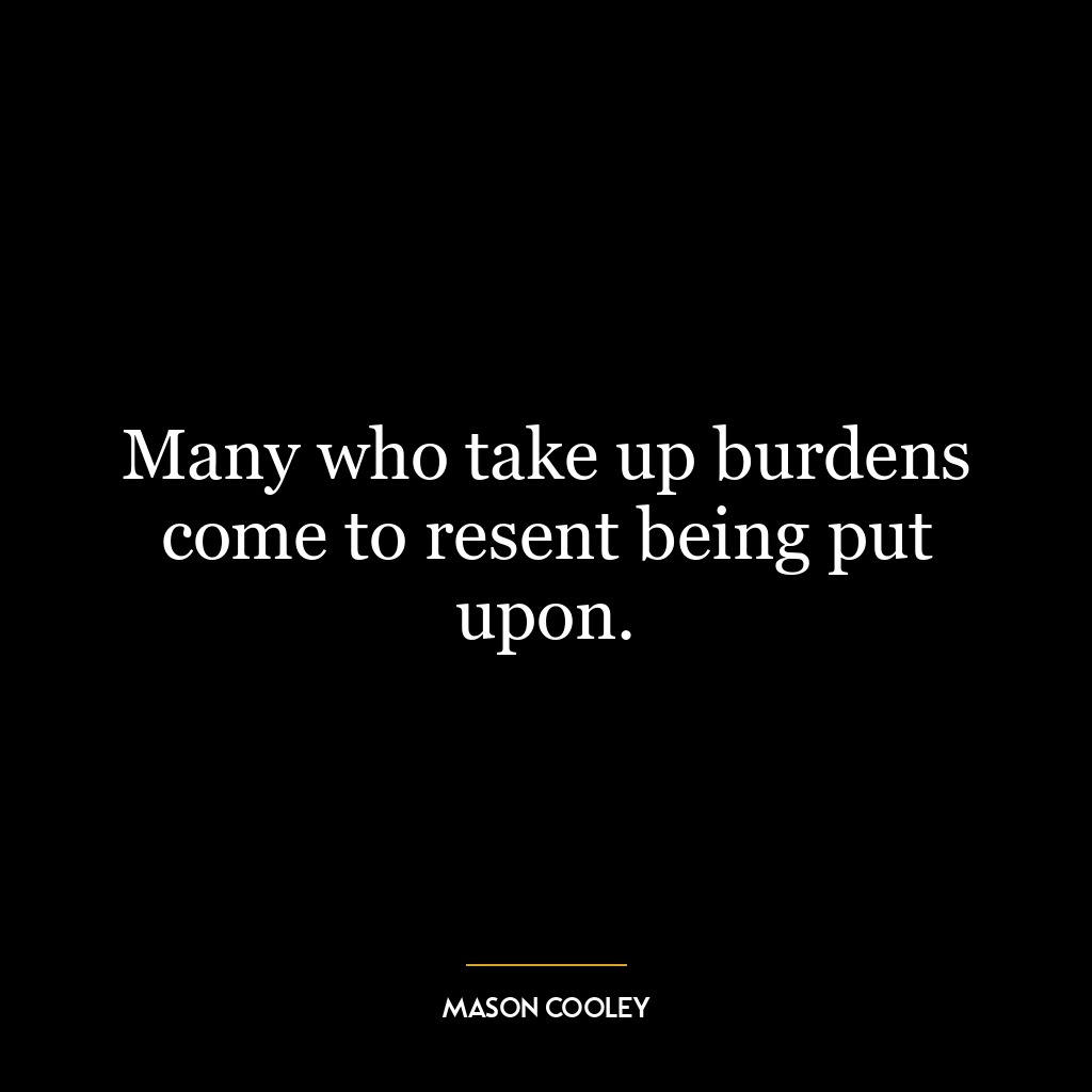 Many who take up burdens come to resent being put upon.