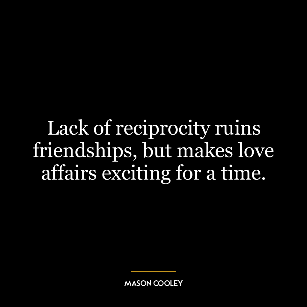 Lack of reciprocity ruins friendships, but makes love affairs exciting for a time.