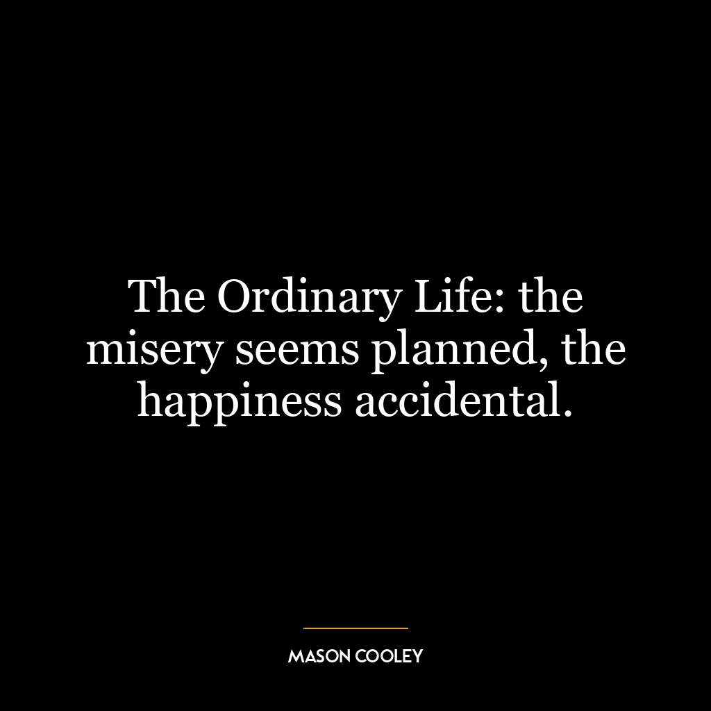 The Ordinary Life: the misery seems planned, the happiness accidental.