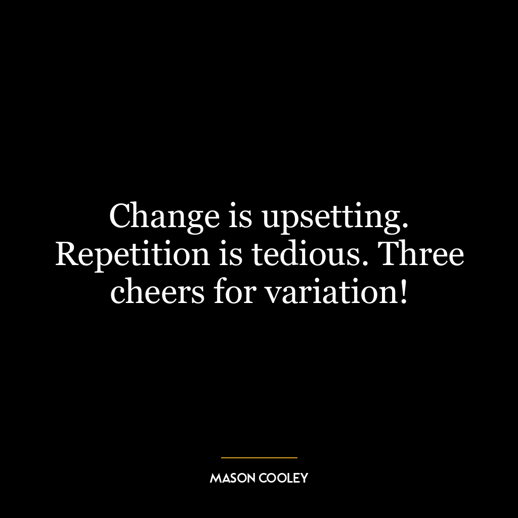 Change is upsetting. Repetition is tedious. Three cheers for variation!