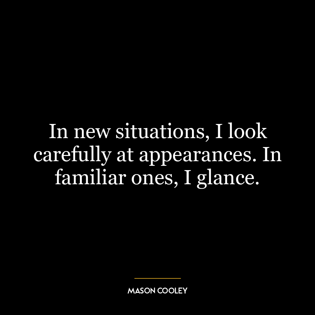 In new situations, I look carefully at appearances. In familiar ones, I glance.