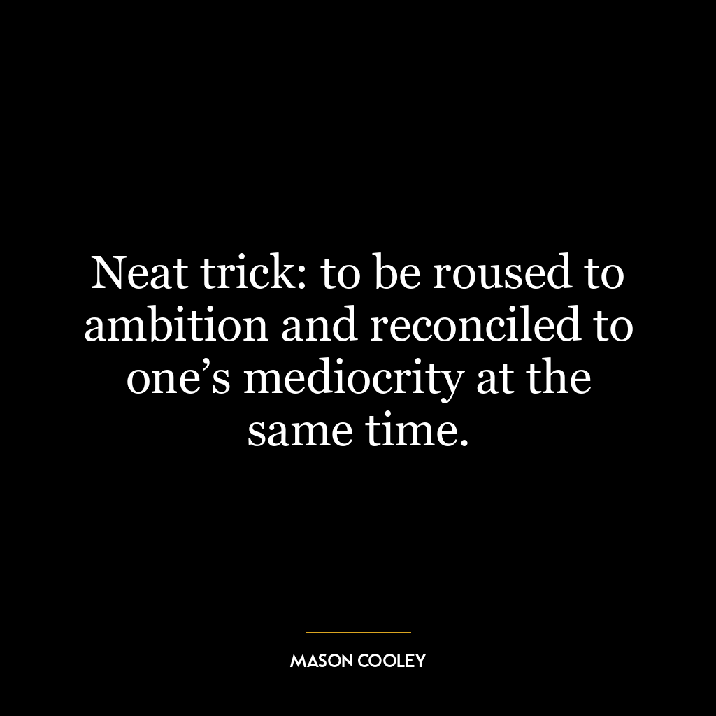 Neat trick: to be roused to ambition and reconciled to one’s mediocrity at the same time.