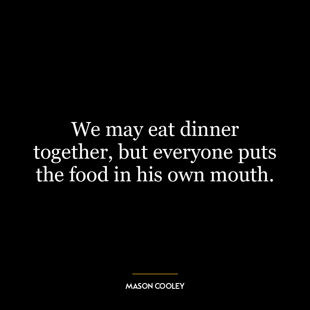 We may eat dinner together, but everyone puts the food in his own mouth.