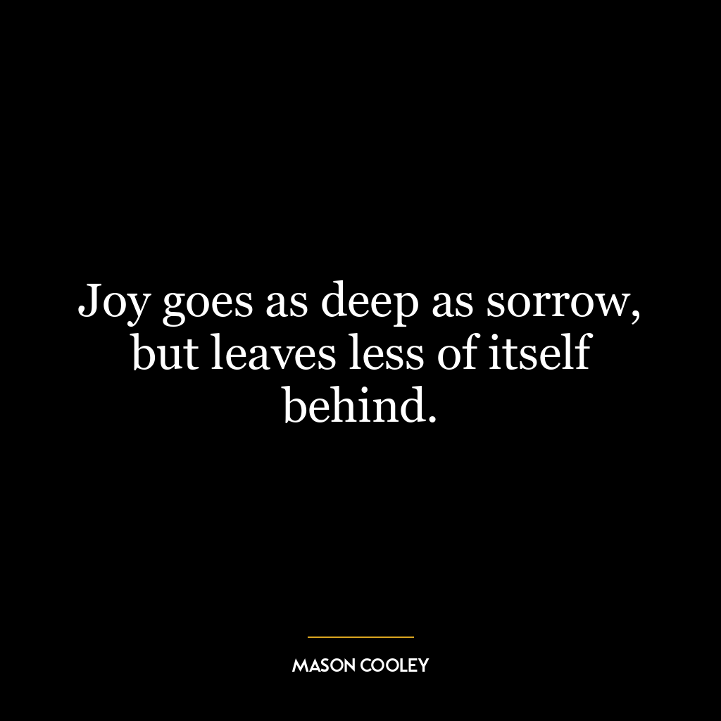 Joy goes as deep as sorrow, but leaves less of itself behind.