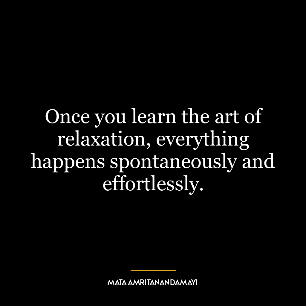 Once you learn the art of relaxation, everything happens spontaneously and effortlessly.