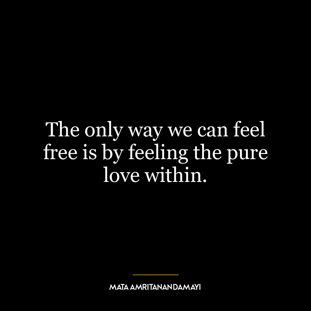 The only way we can feel free is by feeling the pure love within.