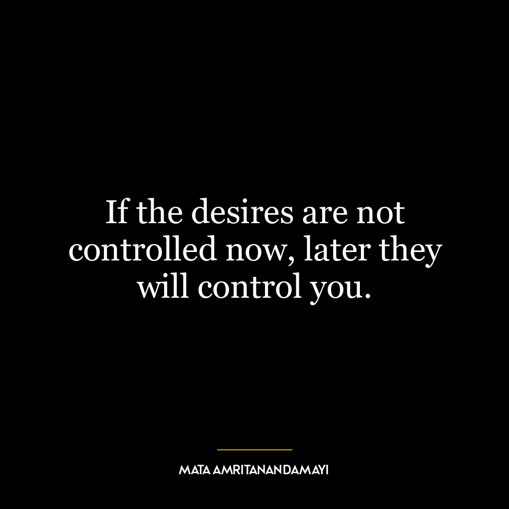 If the desires are not controlled now, later they will control you.