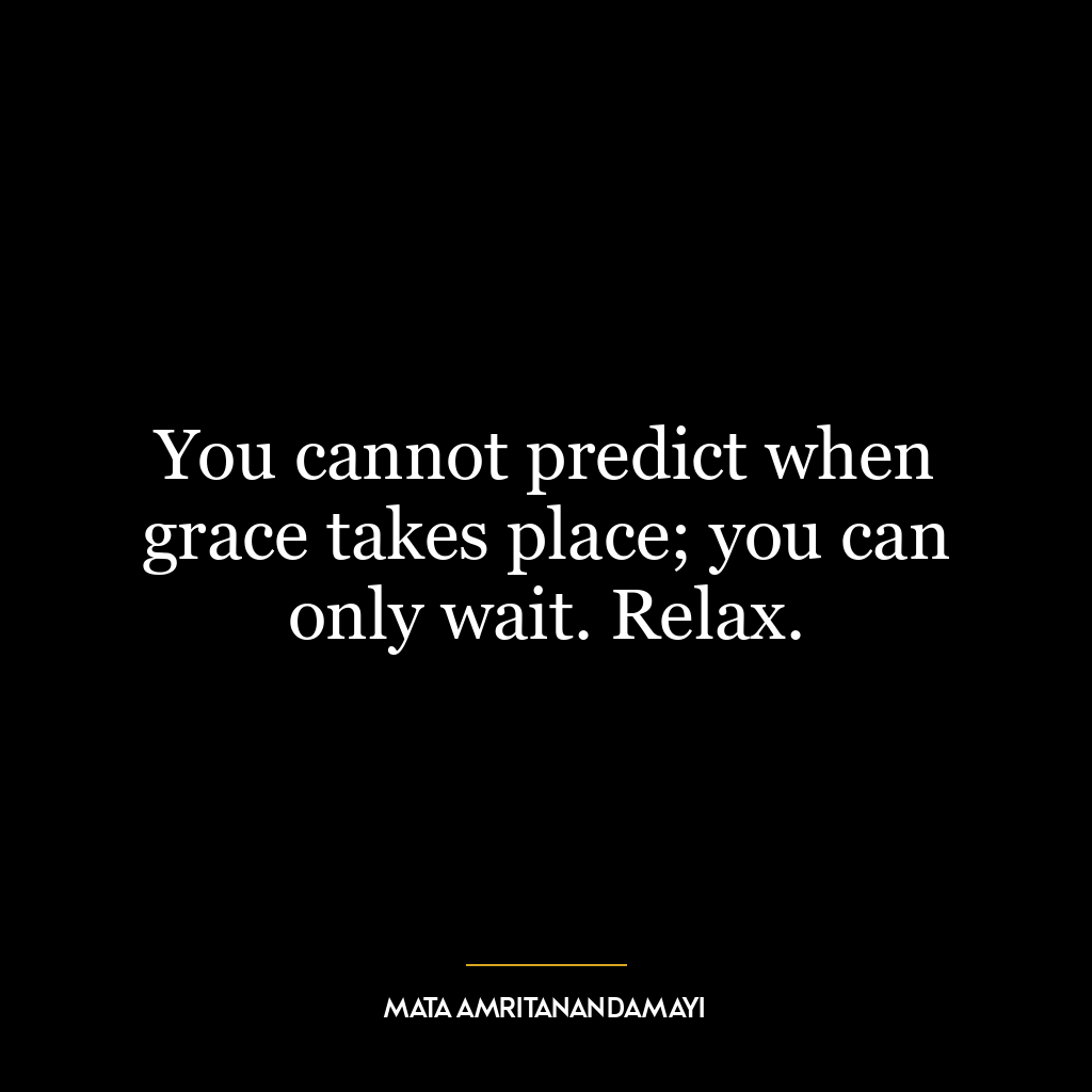 You cannot predict when grace takes place; you can only wait. Relax.