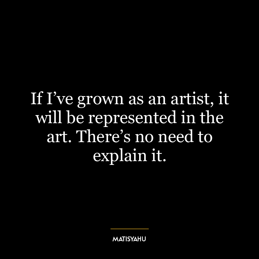 If I’ve grown as an artist, it will be represented in the art. There’s no need to explain it.