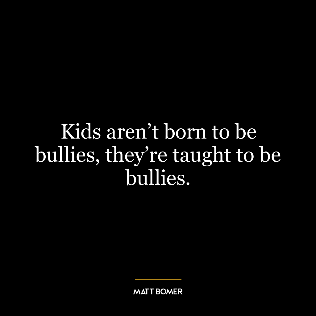 Kids aren’t born to be bullies, they’re taught to be bullies.