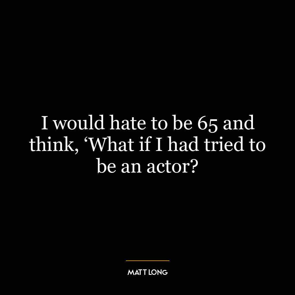 I would hate to be 65 and think, ‘What if I had tried to be an actor?