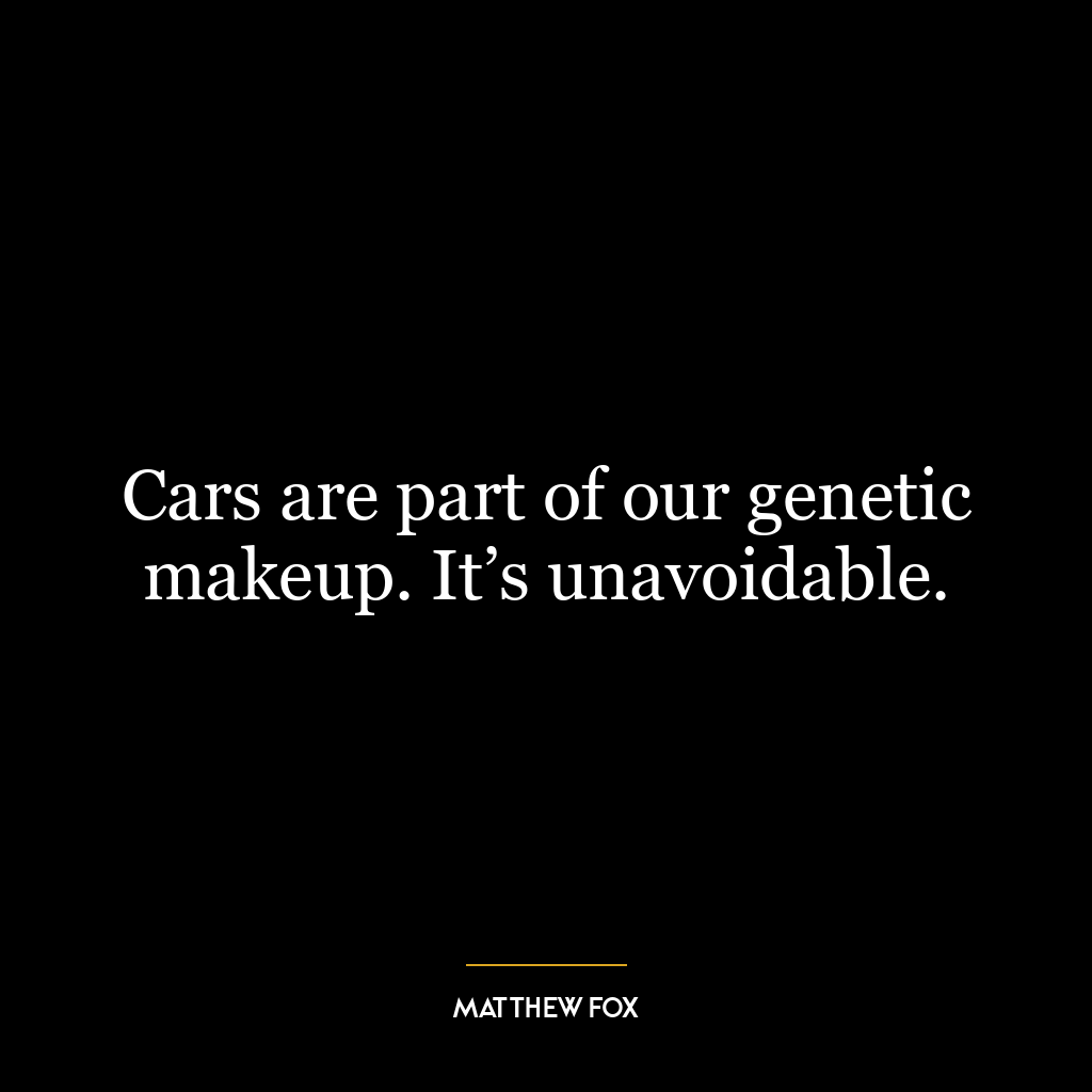 Cars are part of our genetic makeup. It’s unavoidable.