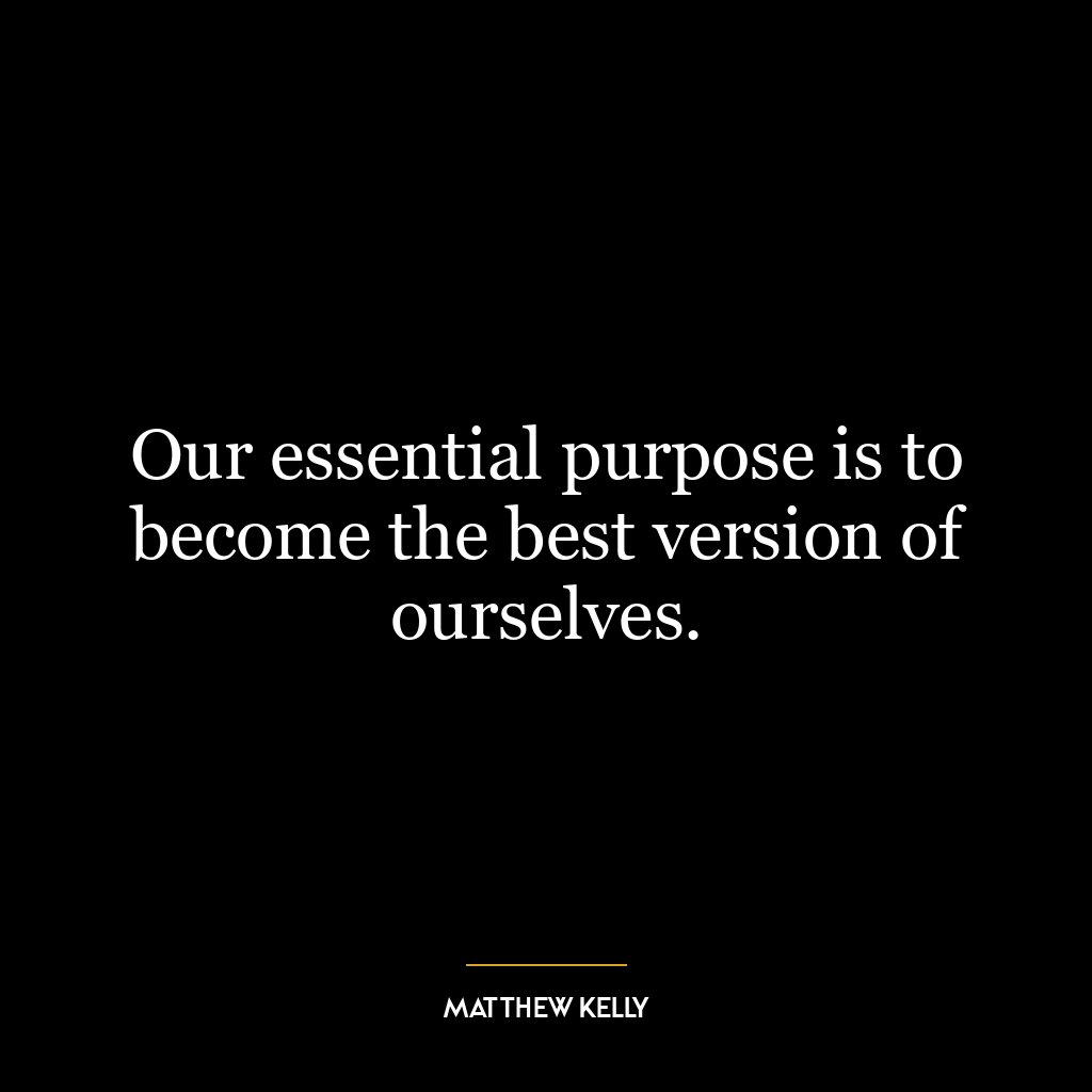 Our essential purpose is to become the best version of ourselves.