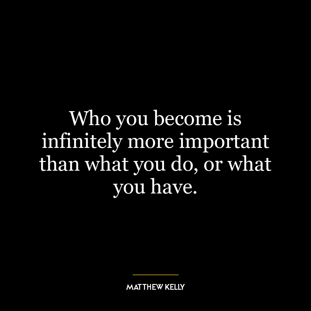 Who you become is infinitely more important than what you do, or what you have.