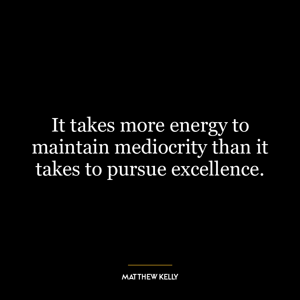 It takes more energy to maintain mediocrity than it takes to pursue excellence.