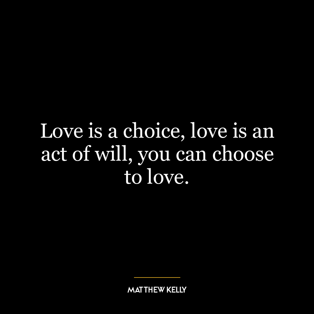 Love is a choice, love is an act of will, you can choose to love.