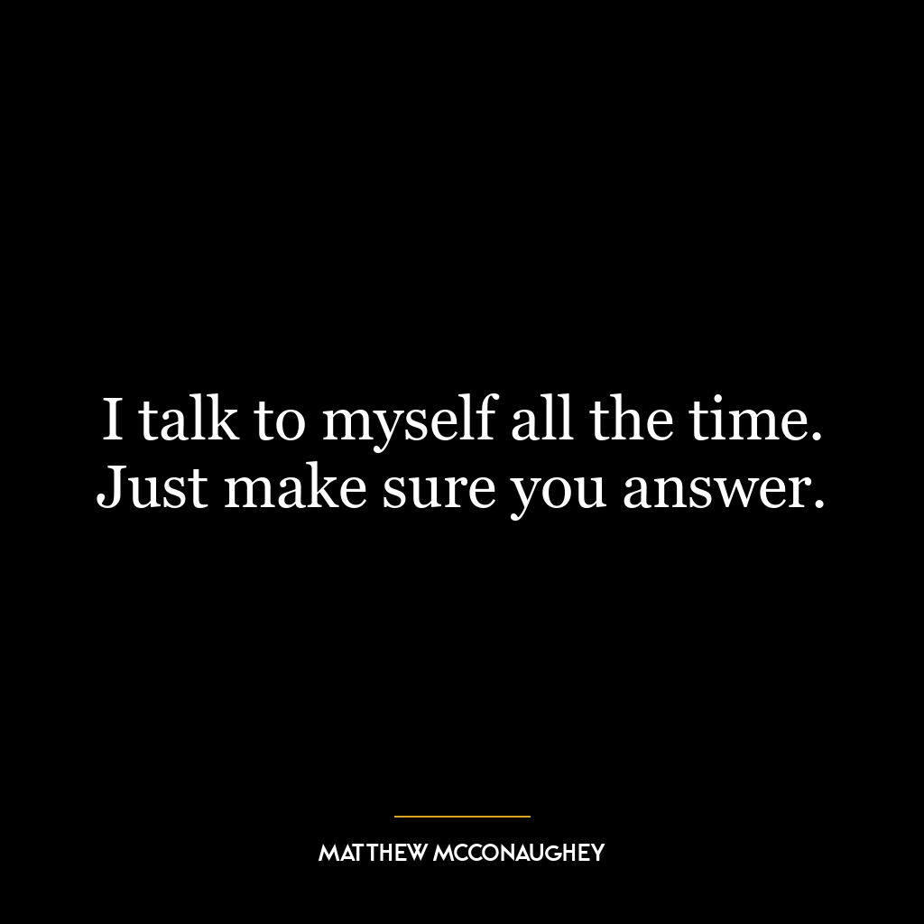 I talk to myself all the time. Just make sure you answer.