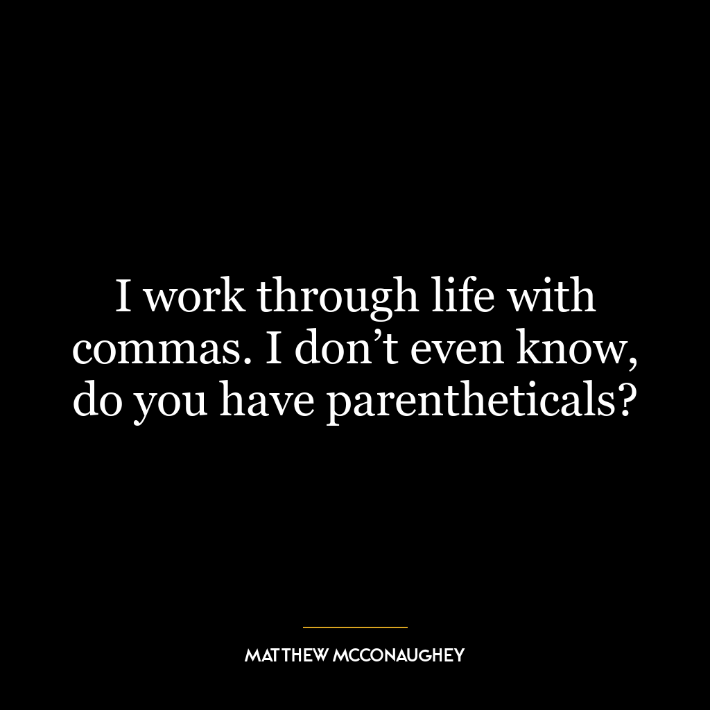 I work through life with commas. I don’t even know, do you have parentheticals?