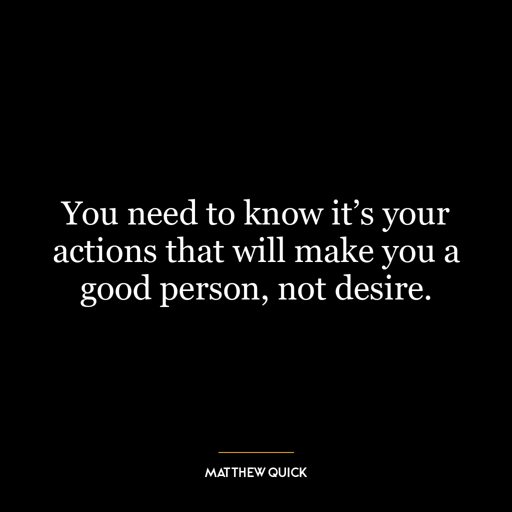 You need to know it’s your actions that will make you a good person, not desire.