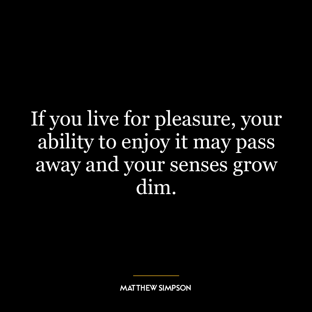 If you live for pleasure, your ability to enjoy it may pass away and your senses grow dim.