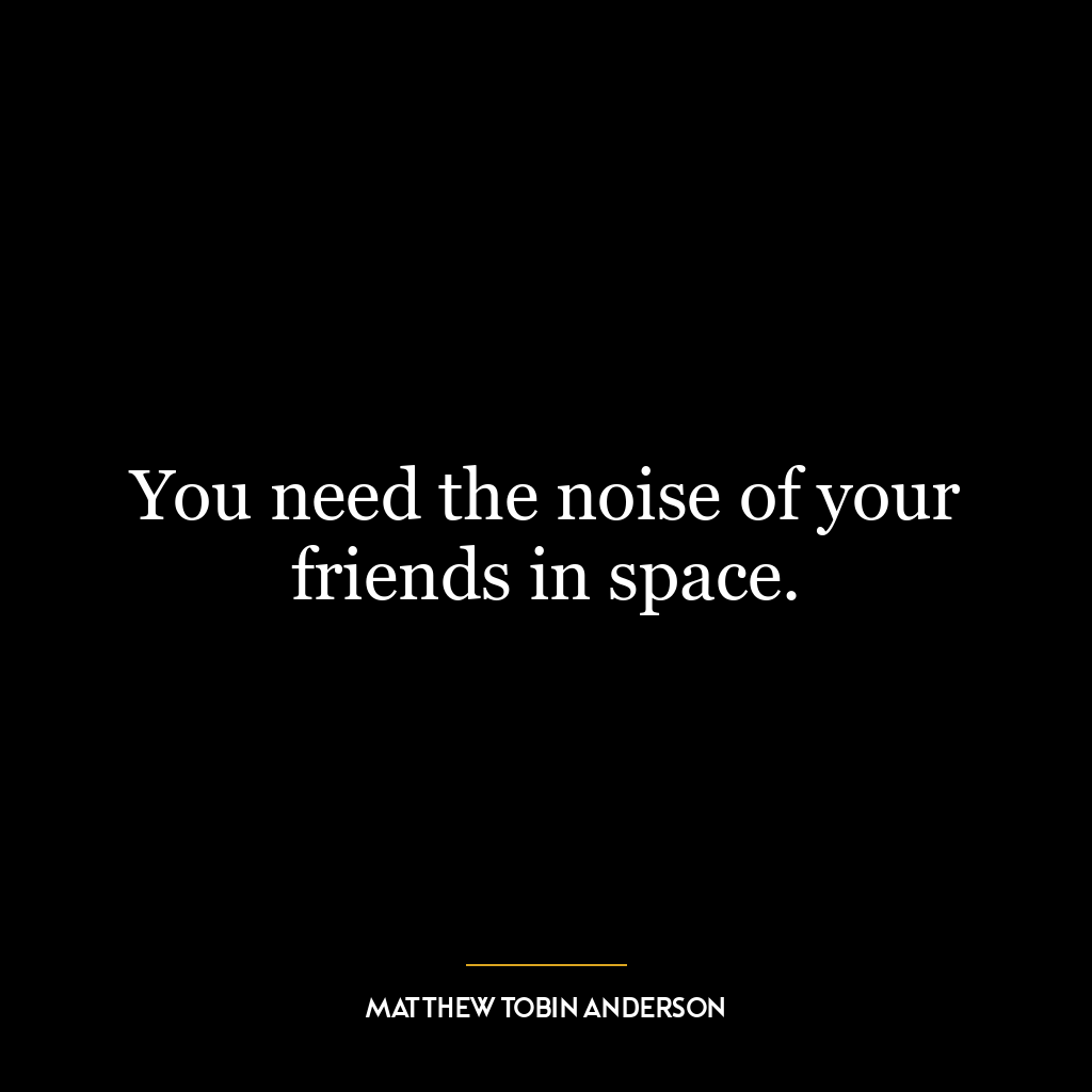 You need the noise of your friends in space.