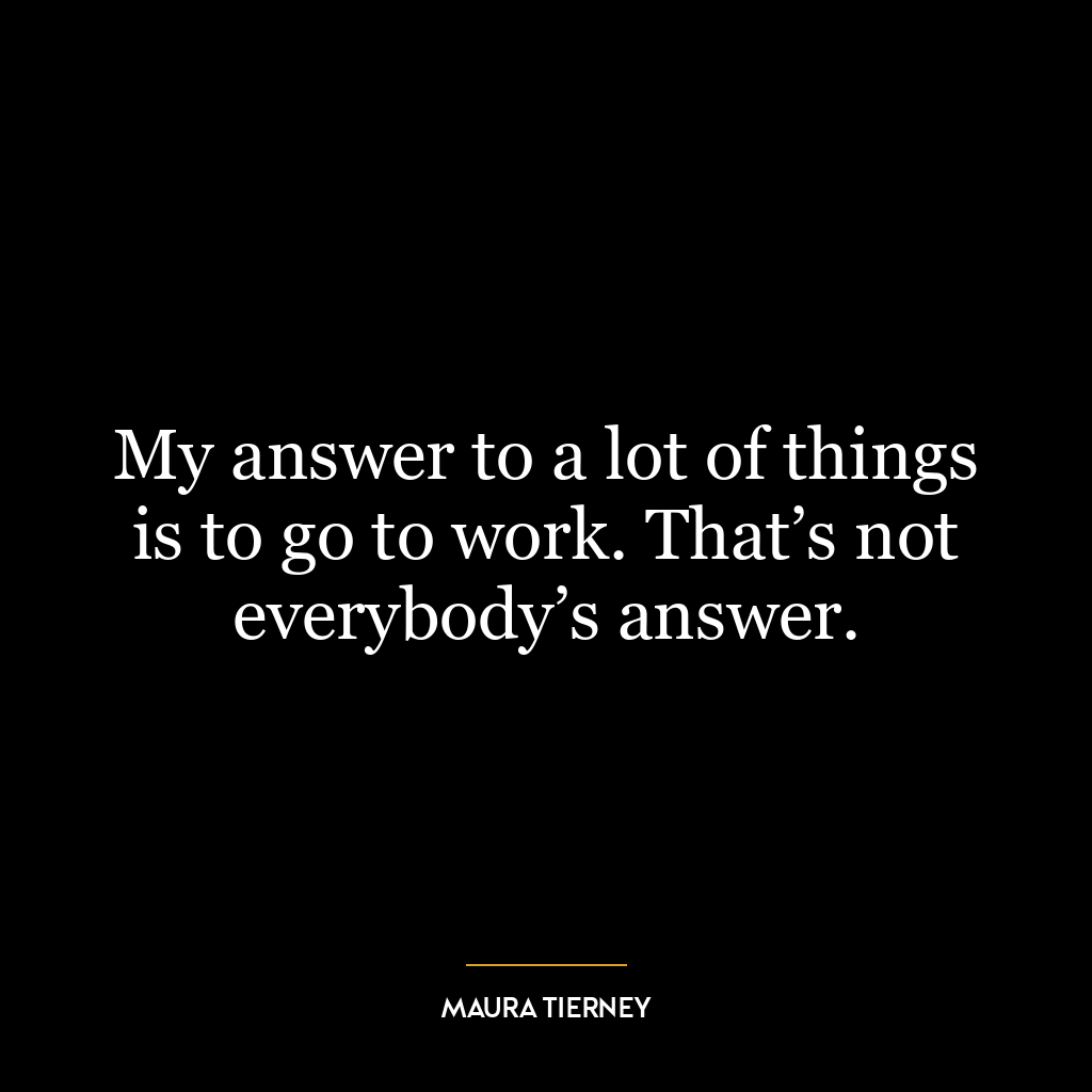 My answer to a lot of things is to go to work. That’s not everybody’s answer.