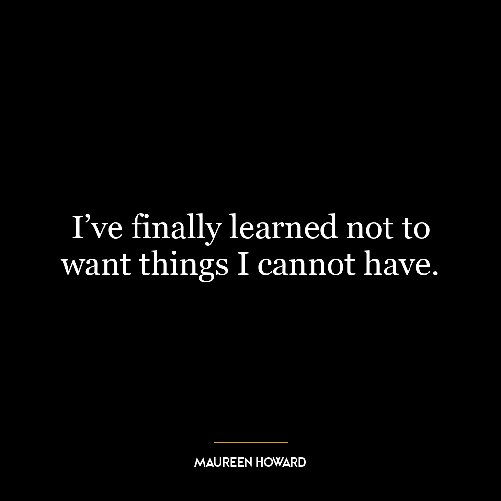 I’ve finally learned not to want things I cannot have.