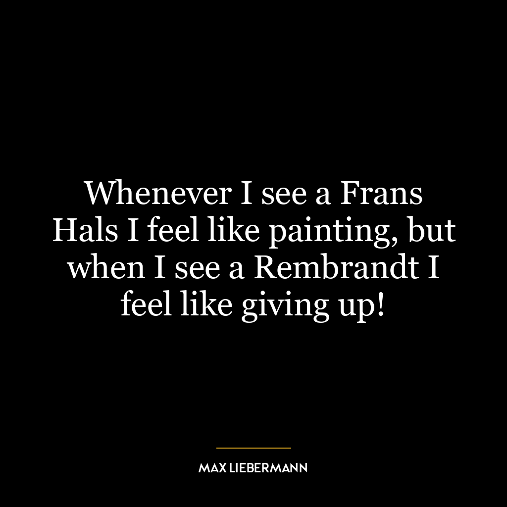 Whenever I see a Frans Hals I feel like painting, but when I see a Rembrandt I feel like giving up!