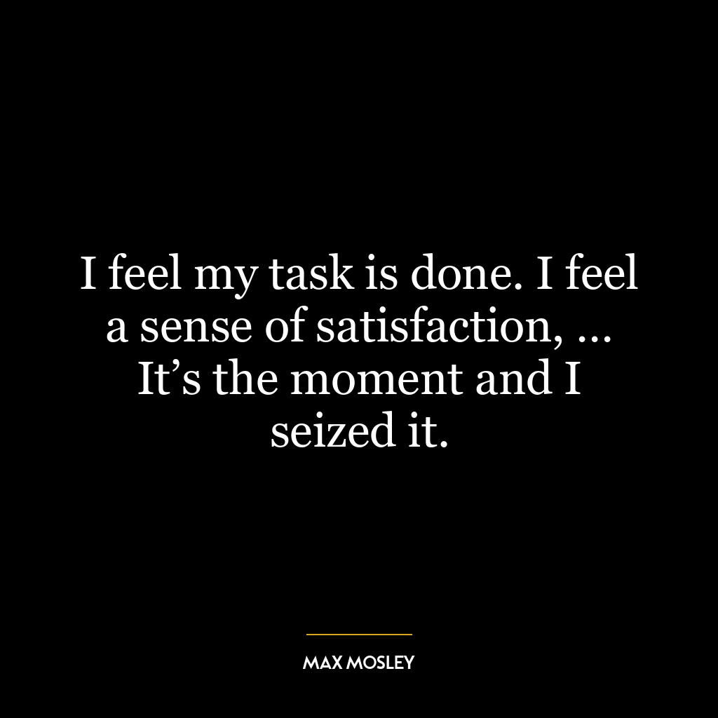 I feel my task is done. I feel a sense of satisfaction, … It’s the moment and I seized it.