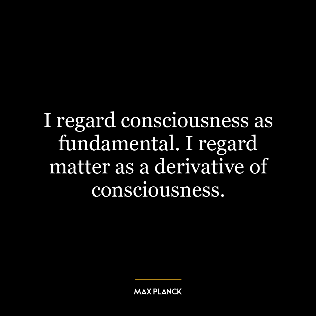 I regard consciousness as fundamental. I regard matter as a derivative of consciousness.