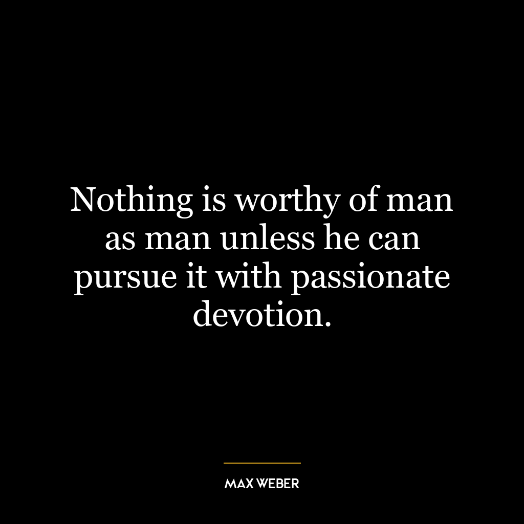 Nothing is worthy of man as man unless he can pursue it with passionate devotion.