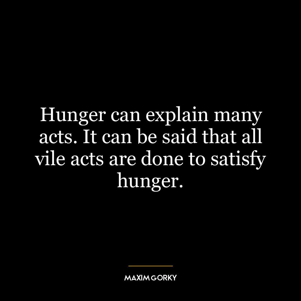 Hunger can explain many acts. It can be said that all vile acts are done to satisfy hunger.