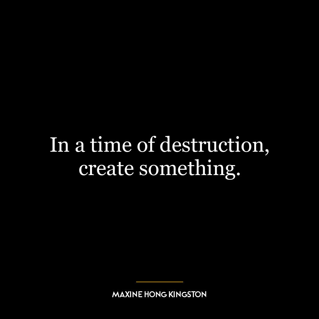 In a time of destruction, create something.