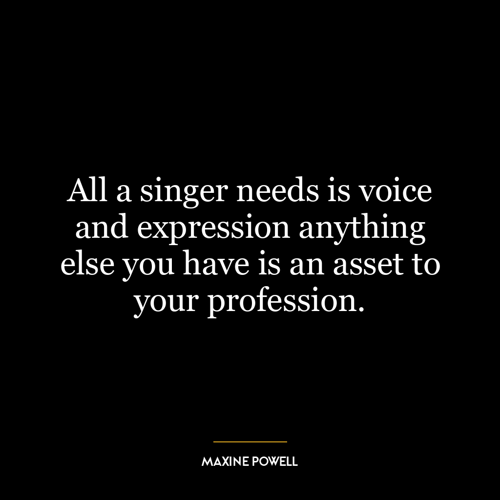 All a singer needs is voice and expression anything else you have is an asset to your profession.