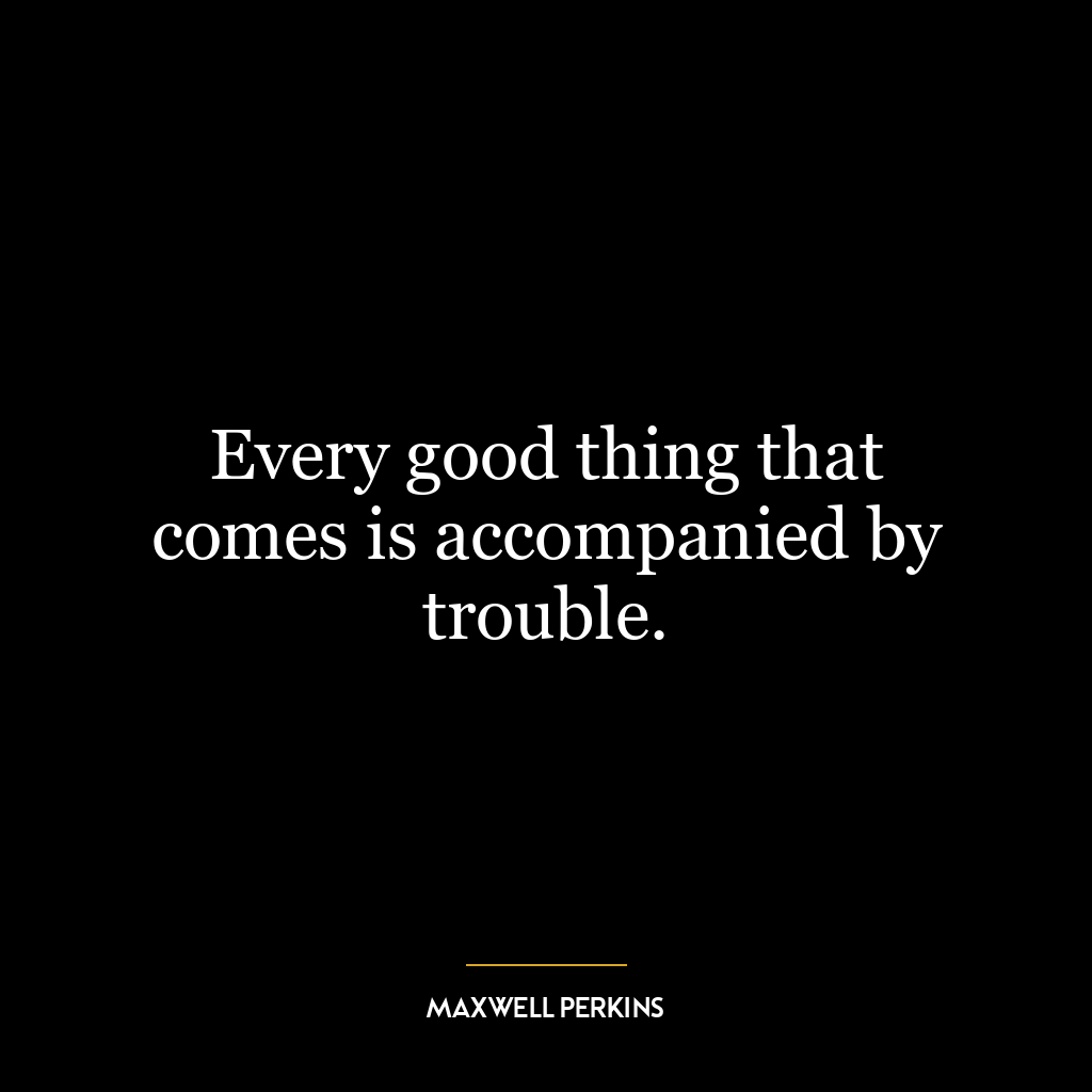 Every good thing that comes is accompanied by trouble.