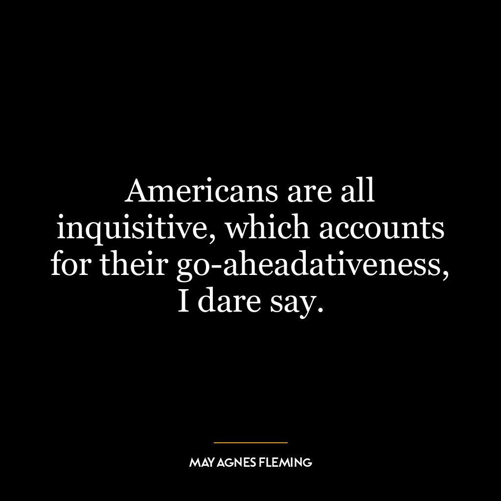 Americans are all inquisitive, which accounts for their go-aheadativeness, I dare say.