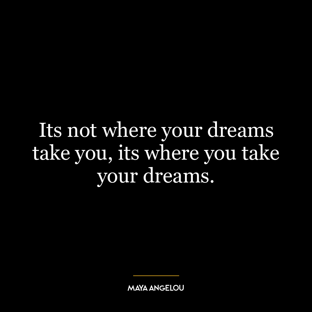 Its not where your dreams take you, its where you take your dreams.