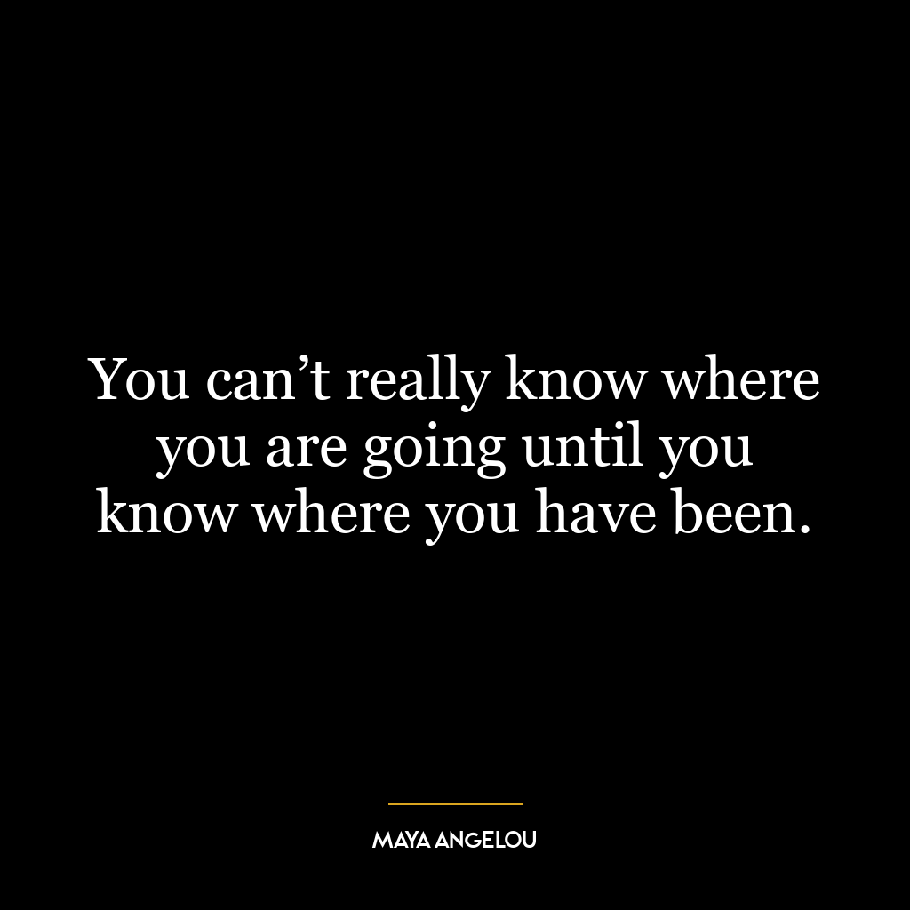 You can’t really know where you are going until you know where you have been.