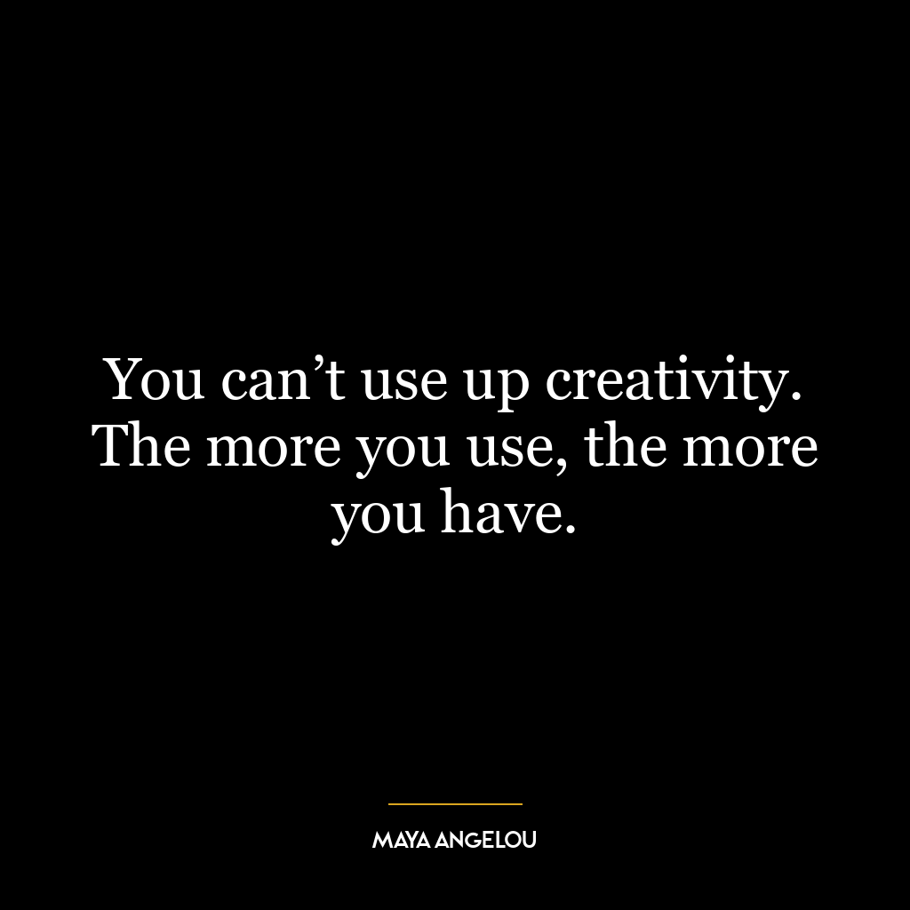 You can’t use up creativity. The more you use, the more you have.